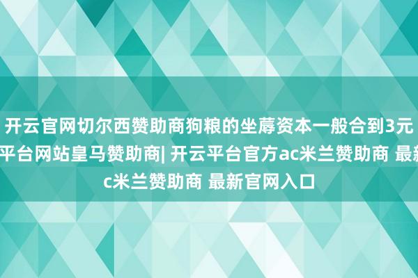 开云官网切尔西赞助商狗粮的坐蓐资本一般合到3元一斤-开云平台网站皇马赞助商| 开云平台官方ac米兰赞助商 最新官网入口