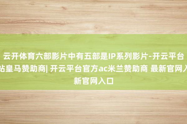 云开体育六部影片中有五部是IP系列影片-开云平台网站皇马赞助商| 开云平台官方ac米兰赞助商 最新官网入口