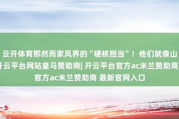 云开体育那然而家风界的“硬核担当”!他们就像山林中的王者-开云平台网站皇马赞助商| 开云平台官方ac米兰赞助商 最新官网入口