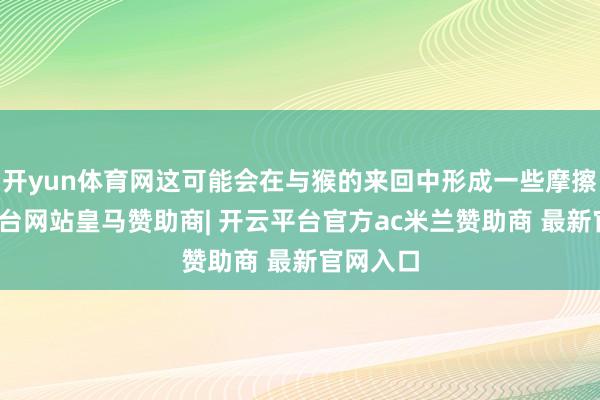 开yun体育网这可能会在与猴的来回中形成一些摩擦-开云平台网站皇马赞助商| 开云平台官方ac米兰赞助商 最新官网入口
