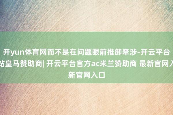 开yun体育网而不是在问题眼前推卸牵涉-开云平台网站皇马赞助商| 开云平台官方ac米兰赞助商 最新官网入口