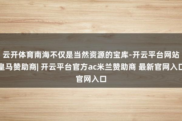 云开体育南海不仅是当然资源的宝库-开云平台网站皇马赞助商| 开云平台官方ac米兰赞助商 最新官网入口