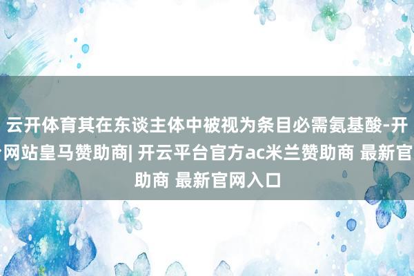 云开体育其在东谈主体中被视为条目必需氨基酸-开云平台网站皇马赞助商| 开云平台官方ac米兰赞助商 最新官网入口