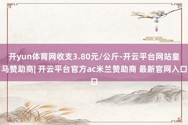 开yun体育网收支3.80元/公斤-开云平台网站皇马赞助商| 开云平台官方ac米兰赞助商 最新官网入口