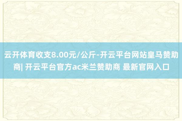云开体育收支8.00元/公斤-开云平台网站皇马赞助商| 开云平台官方ac米兰赞助商 最新官网入口
