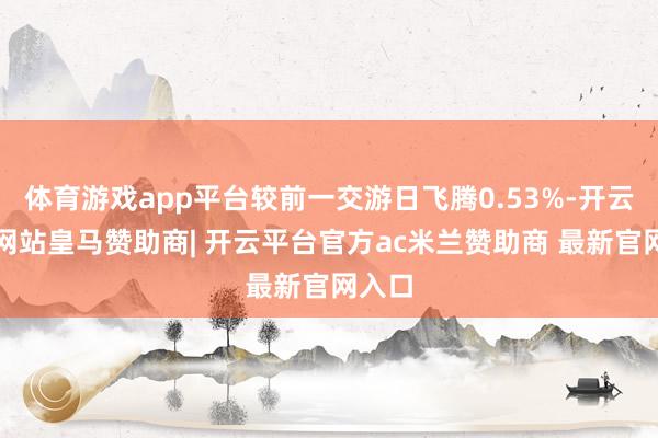 体育游戏app平台较前一交游日飞腾0.53%-开云平台网站皇马赞助商| 开云平台官方ac米兰赞助商 最新官网入口