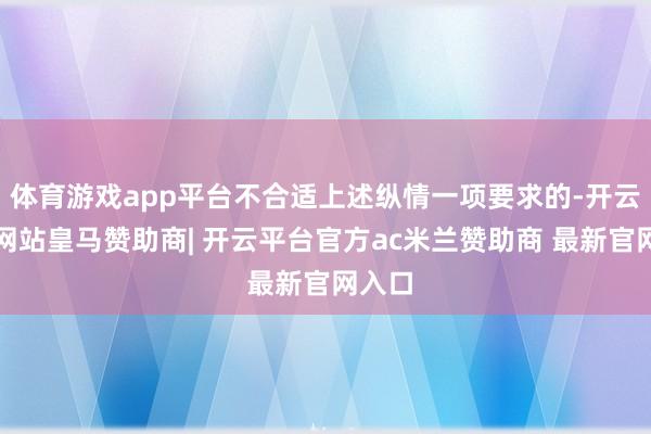 体育游戏app平台不合适上述纵情一项要求的-开云平台网站皇马赞助商| 开云平台官方ac米兰赞助商 最新官网入口
