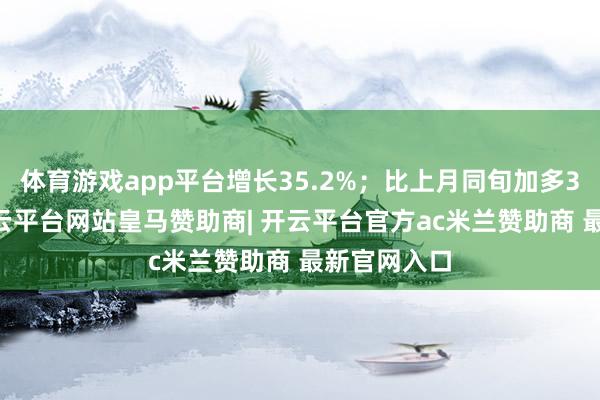 体育游戏app平台增长35.2%;比上月同旬加多380万吨-开云平台网站皇马赞助商| 开云平台官方ac米兰赞助商 最新官网入口