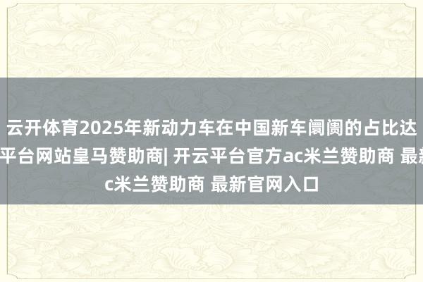 云开体育2025年新动力车在中国新车阛阓的占比达50%-开云平台网站皇马赞助商| 开云平台官方ac米兰赞助商 最新官网入口