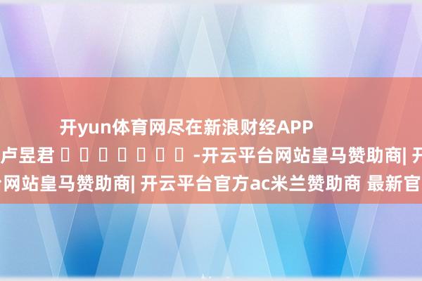 开yun体育网尽在新浪财经APP 株连剪辑:卢昱君 -开云平台网站皇马赞助商| 开云平台官方ac米兰赞助商 最新官网入口