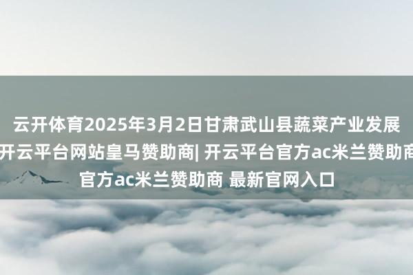 云开体育2025年3月2日甘肃武山县蔬菜产业发展中心价钱行情-开云平台网站皇马赞助商| 开云平台官方ac米兰赞助商 最新官网入口