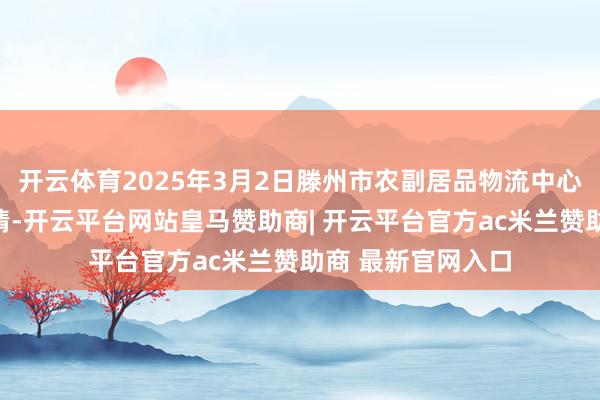 开云体育2025年3月2日滕州市农副居品物流中心有限公司价钱行情-开云平台网站皇马赞助商| 开云平台官方ac米兰赞助商 最新官网入口