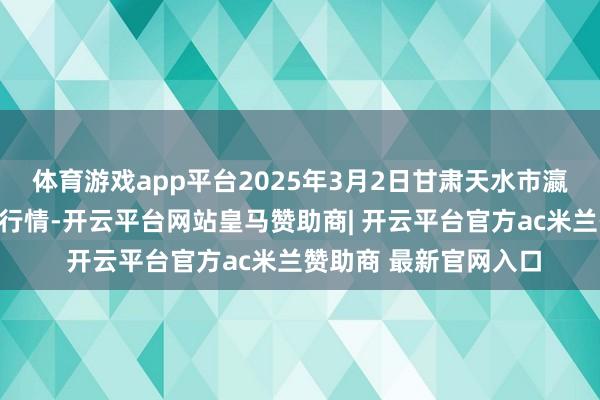 体育游戏app平台2025年3月2日甘肃天水市瀛池果菜批发市集价钱行情-开云平台网站皇马赞助商| 开云平台官方ac米兰赞助商 最新官网入口