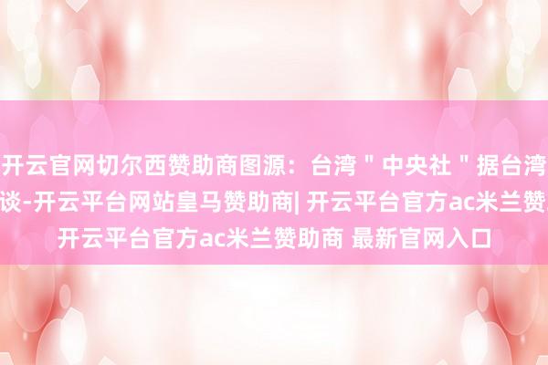 开云官网切尔西赞助商图源:台湾"中央社"据台湾中时电子报此前报谈-开云平台网站皇马赞助商| 开云平台官方ac米兰赞助商 最新官网入口