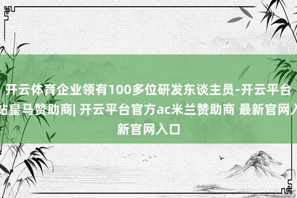 开云体育企业领有100多位研发东谈主员-开云平台网站皇马赞助商| 开云平台官方ac米兰赞助商 最新官网入口