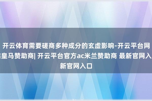 开云体育需要磋商多种成分的玄虚影响-开云平台网站皇马赞助商| 开云平台官方ac米兰赞助商 最新官网入口