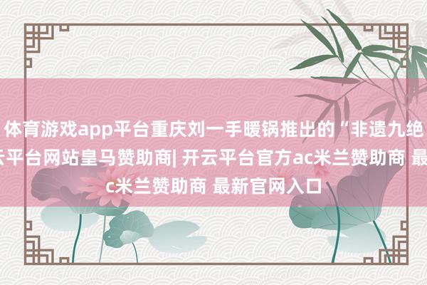 体育游戏app平台重庆刘一手暖锅推出的“非遗九绝”系列-开云平台网站皇马赞助商| 开云平台官方ac米兰赞助商 最新官网入口