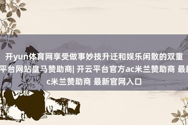 开yun体育网享受做事妙技升迁和娱乐闲散的双重补给-开云平台网站皇马赞助商| 开云平台官方ac米兰赞助商 最新官网入口