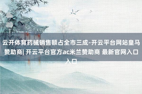 云开体育药械销售额占全市三成-开云平台网站皇马赞助商| 开云平台官方ac米兰赞助商 最新官网入口