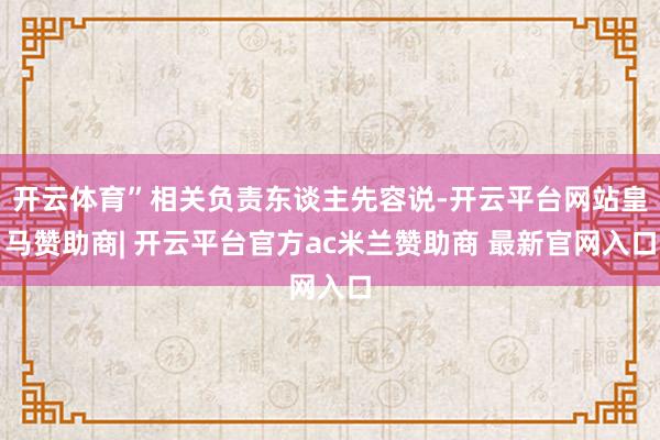 开云体育”相关负责东谈主先容说-开云平台网站皇马赞助商| 开云平台官方ac米兰赞助商 最新官网入口