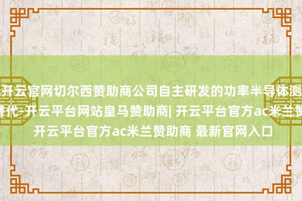 开云官网切尔西赞助商公司自主研发的功率半导体测试系统终显著入口替代-开云平台网站皇马赞助商| 开云平台官方ac米兰赞助商 最新官网入口