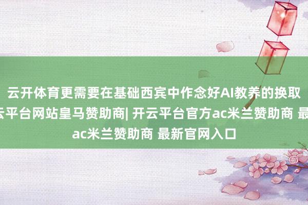 云开体育更需要在基础西宾中作念好AI教养的换取和培育-开云平台网站皇马赞助商| 开云平台官方ac米兰赞助商 最新官网入口