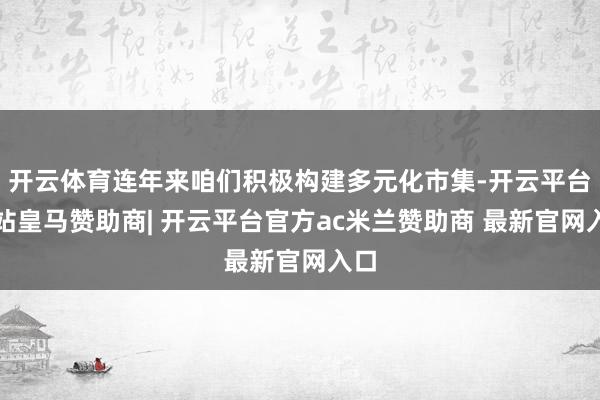 开云体育连年来咱们积极构建多元化市集-开云平台网站皇马赞助商| 开云平台官方ac米兰赞助商 最新官网入口
