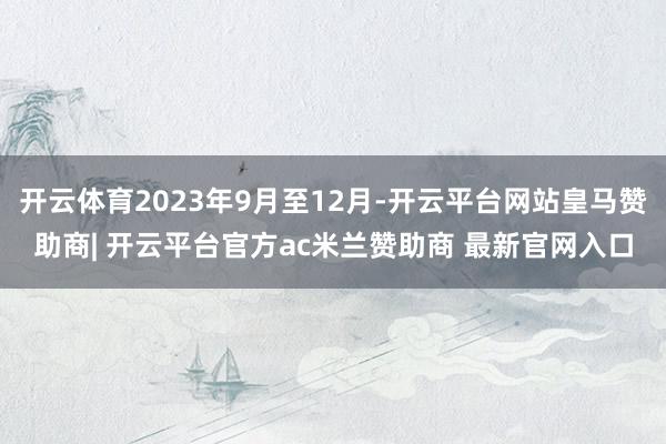 开云体育2023年9月至12月-开云平台网站皇马赞助商| 开云平台官方ac米兰赞助商 最新官网入口