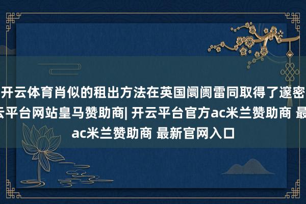 开云体育肖似的租出方法在英国阛阓雷同取得了邃密的反响-开云平台网站皇马赞助商| 开云平台官方ac米兰赞助商 最新官网入口
