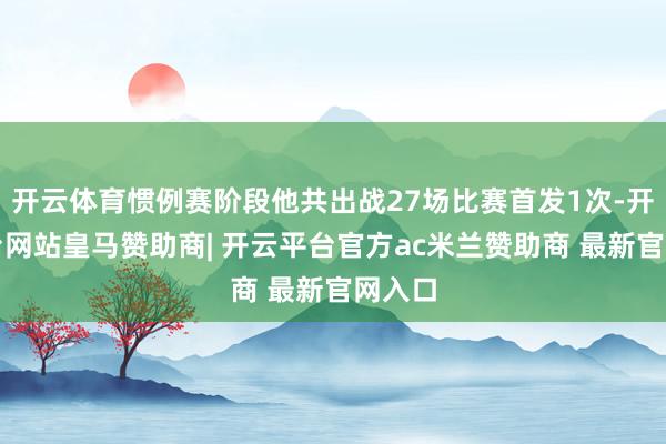 开云体育惯例赛阶段他共出战27场比赛首发1次-开云平台网站皇马赞助商| 开云平台官方ac米兰赞助商 最新官网入口