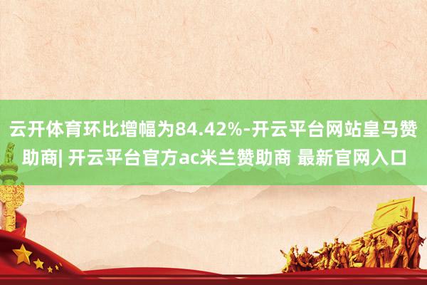 云开体育环比增幅为84.42%-开云平台网站皇马赞助商| 开云平台官方ac米兰赞助商 最新官网入口