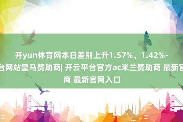 开yun体育网本日差别上升1.57%、1.42%-开云平台网站皇马赞助商| 开云平台官方ac米兰赞助商 最新官网入口