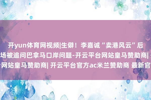 开yun体育网视频|生僻！李嘉诚“卖港风云”后出面五月天演唱会，现场被追问巴拿马口岸问题-开云平台网站皇马赞助商| 开云平台官方ac米兰赞助商 最新官网入口
