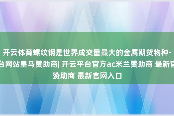 开云体育螺纹钢是世界成交量最大的金属期货物种-开云平台网站皇马赞助商| 开云平台官方ac米兰赞助商 最新官网入口