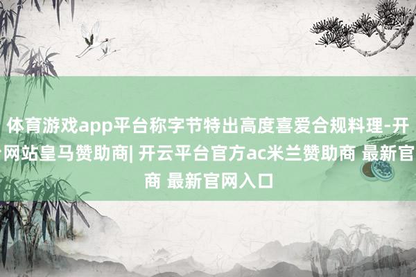 体育游戏app平台称字节特出高度喜爱合规料理-开云平台网站皇马赞助商| 开云平台官方ac米兰赞助商 最新官网入口
