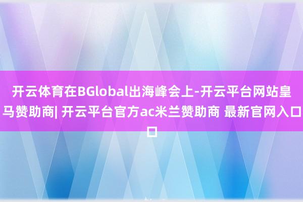 开云体育在BGlobal出海峰会上-开云平台网站皇马赞助商| 开云平台官方ac米兰赞助商 最新官网入口