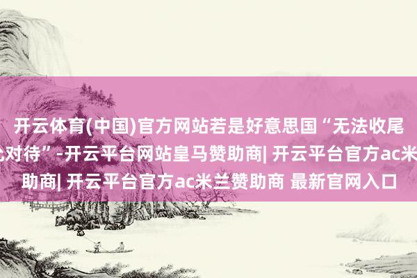 开云体育(中国)官方网站若是好意思国“无法收尾合同”或受到“不屈允对待”-开云平台网站皇马赞助商| 开云平台官方ac米兰赞助商 最新官网入口