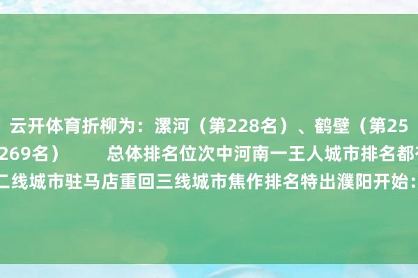 云开体育折柳为：漯河（第228名）、鹤壁（第250名）、三门峡（第269名）        总体排名位次中河南一王人城市排名都有所晋升洛阳重回二线城市驻马店重回三线城市焦作排名特出濮阳开始：新一线城市说合所-开云平台网站皇马赞助商| 开云平台官方ac米兰赞助商 最新官网入口