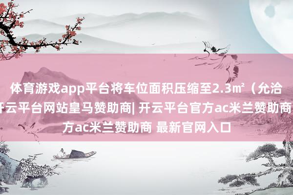 体育游戏app平台将车位面积压缩至2.3㎡（允洽国标下限）-开云平台网站皇马赞助商| 开云平台官方ac米兰赞助商 最新官网入口