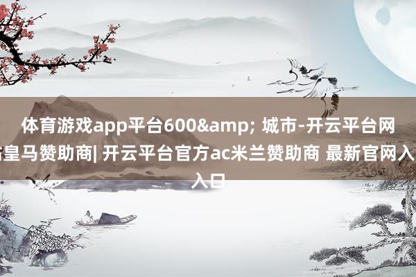 体育游戏app平台600& 城市-开云平台网站皇马赞助商| 开云平台官方ac米兰赞助商 最新官网入口