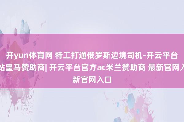 开yun体育网 特工打通俄罗斯边境司机-开云平台网站皇马赞助商| 开云平台官方ac米兰赞助商 最新官网入口