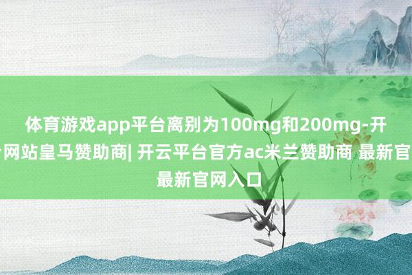 体育游戏app平台离别为100mg和200mg-开云平台网站皇马赞助商| 开云平台官方ac米兰赞助商 最新官网入口