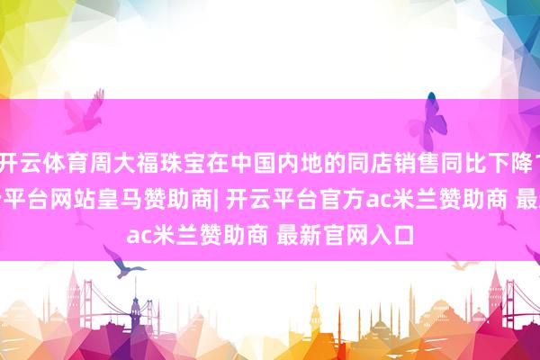 开云体育周大福珠宝在中国内地的同店销售同比下降19.4%-开云平台网站皇马赞助商| 开云平台官方ac米兰赞助商 最新官网入口