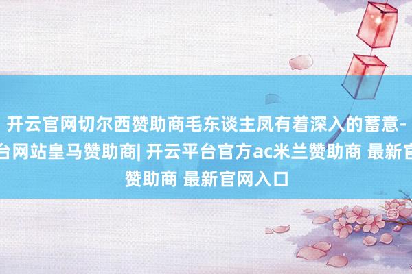 开云官网切尔西赞助商毛东谈主凤有着深入的蓄意-开云平台网站皇马赞助商| 开云平台官方ac米兰赞助商 最新官网入口