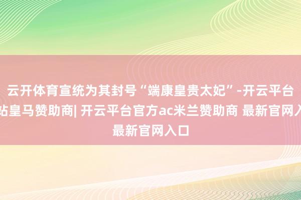 云开体育宣统为其封号“端康皇贵太妃”-开云平台网站皇马赞助商| 开云平台官方ac米兰赞助商 最新官网入口