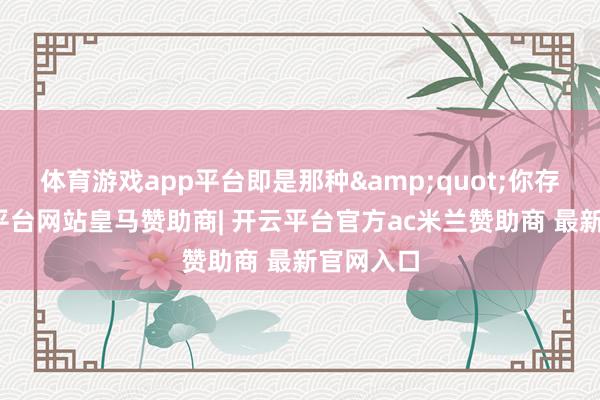 体育游戏app平台即是那种&quot;你存钱-开云平台网站皇马赞助商| 开云平台官方ac米兰赞助商 最新官网入口