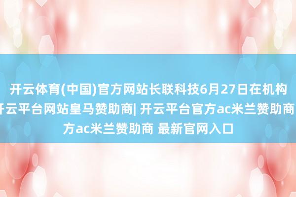 开云体育(中国)官方网站长联科技6月27日在机构调研中暗示-开云平台网站皇马赞助商| 开云平台官方ac米兰赞助商 最新官网入口