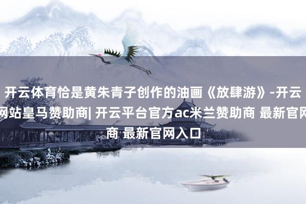 开云体育恰是黄朱青子创作的油画《放肆游》-开云平台网站皇马赞助商| 开云平台官方ac米兰赞助商 最新官网入口