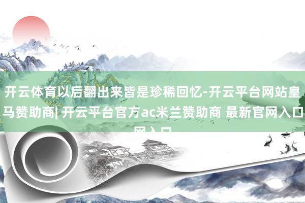 开云体育以后翻出来皆是珍稀回忆-开云平台网站皇马赞助商| 开云平台官方ac米兰赞助商 最新官网入口