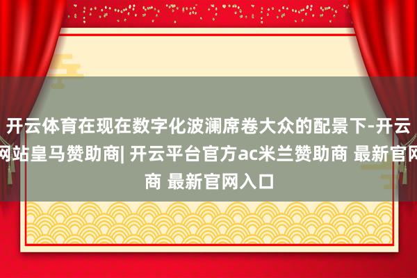 开云体育在现在数字化波澜席卷大众的配景下-开云平台网站皇马赞助商| 开云平台官方ac米兰赞助商 最新官网入口